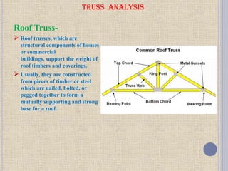 TRUSS ANALYSIS
Roof Truss-
 Roof trusses, which are
structural components of houses
or commercial
buildings, support the weight of
roof timbers and coverings.
 Usually, they are constructed
from pieces of timber or steel
which are nailed, bolted, or
pegged together to form a
mutually supporting and strong
base for a roof.
 