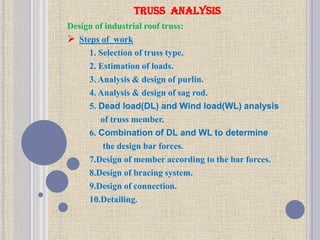 TRUSS ANALYSIS
Design of industrial roof truss:
 Steps of work
1. Selection of truss type.
2. Estimation of loads.
3. Analysis & design of purlin.
4. Analysis & design of sag rod.
5. Dead load(DL) and Wind load(WL) analysis
of truss member.
6. Combination of DL and WL to determine
the design bar forces.
7.Design of member according to the bar forces.
8.Design of bracing system.
9.Design of connection.
10.Detailing.
 