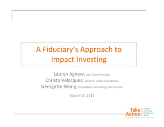 A Fiduciary’s Approach to
     Impact Investing
      Lauryn Agnew, Seal Cove Financial
  Christa Velasquez, Annie E. Casey Foundation
 Georgette Wong, Correlation Consulting/Take Action!
                  March 14, 2011
 