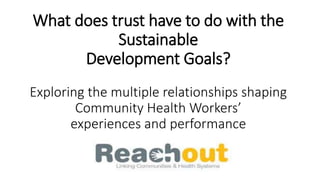 What does trust have to do with the
Sustainable
Development Goals?
Exploring the multiple relationships shaping
Community Health Workers’
experiences and performance
 