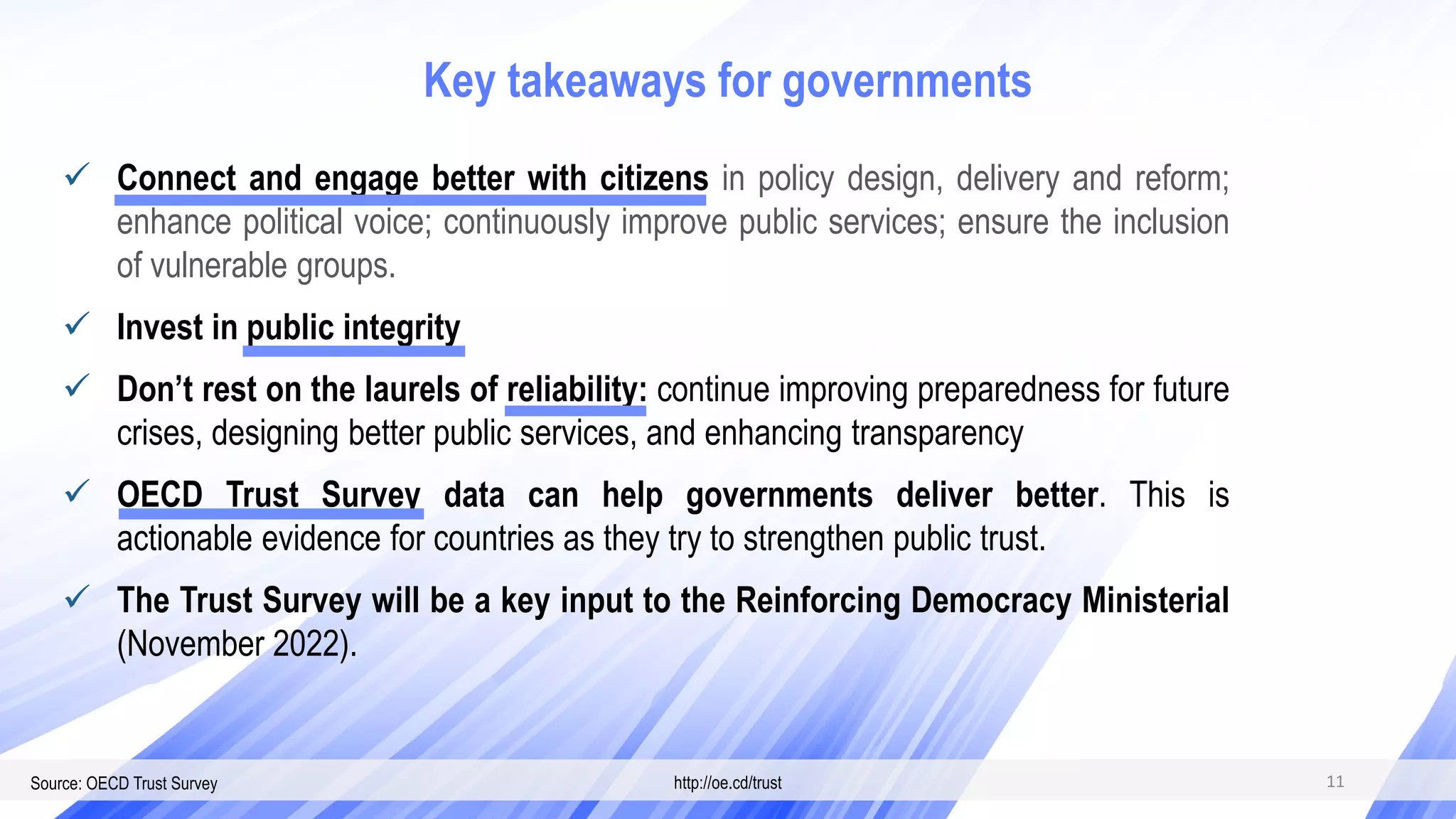 Source: OECD Trust Survey http://oe.cd/trust
 Connect and engage better with citizens in policy design, delivery and reform;
enhance political voice; continuously improve public services; ensure the inclusion
of vulnerable groups.
 Invest in public integrity
 Don’t rest on the laurels of reliability: continue improving preparedness for future
crises, designing better public services, and enhancing transparency
 OECD Trust Survey data can help governments deliver better. This is
actionable evidence for countries as they try to strengthen public trust.
 The Trust Survey will be a key input to the Reinforcing Democracy Ministerial
(November 2022).
11
Key takeaways for governments
 