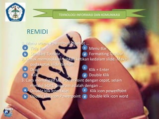 TEKNOLOGI INFORMASI DAN KOMUNIKASI

REMIDI
1. Menu utama PowerPoint disebut ...
Title Bar
Menu Bar
Standart Toolbar
Formatting Toolbar
2. Untuk memasukkan naskah ketikan kedalam slide. Maka
pada kotak slide ditekan ...
Drag
Klik + Enter
Klik
Double Klik
3. Cara memanggil Ms. PowerPoint dengan cepat, selain
melalui Start, program adalah dengan ...
Double klik icon Excel
Klik icon powerPoint
Double klik icon Powerpoint
Double klik icon word

 