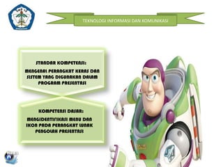 TEKNOLOGI INFORMASI DAN KOMUNIKASI

STANDAR KOMPETENSI:
MENGENAL PERANGKAT KERAS DAN
SISTEM YANG DIGUNAKAN DALAM
PROGRAM PRESENTASI

KOMPETENSI DASAR:
MENGIDENTIFIKASI MENU DAN
IKON PADA PERANGKAT LUNAK
PENGOLAH PRESENTASI

 