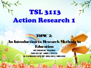 TSL 3113
Action Research 1
T0PIC 2:
An Introduction to Research Methods in
Education
MUNIRAHBT HASHIM
N0RAIN BT ABDUL MANAF
AL SAMIHAHAMNI BT D0LLAH@ABD.AZIZ
 