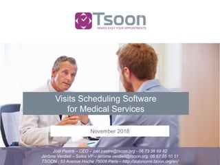 MAKES EASY YOUR APPOINTMENTS
Joël Pastré – CEO – joel.pastre@tsoon.org - 06 73 38 69 82
Jérôme Verdiell – Sales VP – jerome.verdiell@tsoon.org 06 67 55 10 51
TSOON : 53 Avenue Hoche 75008 Paris – http://autonome.tsoon.org/en/
November 2018
Visits Scheduling Software
for Medical Services
 
