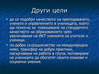 Други цели
   да се подобри качеството на преподаването,
    ученето и управлението в училищата, което
    ще помогне за повишаване на стандартите
    качеството на образованието чрез
    увеличаване на ИКТ уменията на учители и
    ученици.
   по-добро сътрудничество на международно
    ниво, трансфер на добри практики,
    насърчаване на работа в група, мотивиране
    на учениците да обогатят своите езикови и
    социални умения.
 