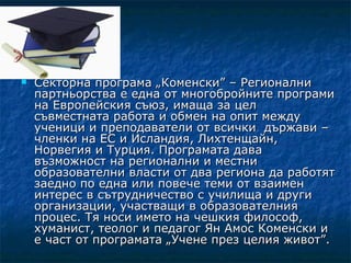    Секторна програма „Коменски” – Регионални
    партньорства е една от многобройните програми
    на Европейския съюз, имаща за цел
    съвместната работа и обмен на опит между
    ученици и преподаватели от всички държави –
    членки на ЕС и Исландия, Лихтенщайн,
    Норвегия и Турция. Програмата дава
    възможност на регионални и местни
    образователни власти от два региона да работят
    заедно по една или повече теми от взаимен
    интерес в сътрудничество с училища и други
    организации, участващи в образователния
    процес. Тя носи името на чешкия философ,
    хуманист, теолог и педагог Ян Амос Коменски и
    е част от програмата „Учене през целия живот”.
 