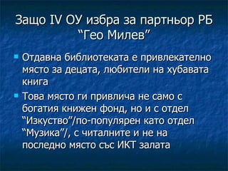 Защо IV ОУ избра за партньор РБ
         “Гео Милев”
   Отдавна библиотеката е привлекателно
    място за децата, любители на хубавата
    книга
   Това място ги привлича не само с
    богатия книжен фонд, но и с отдел
    “Изкуство”/по-популярен като отдел
    “Музика”/, с читалните и не на
    последно място със ИКТ залата
 