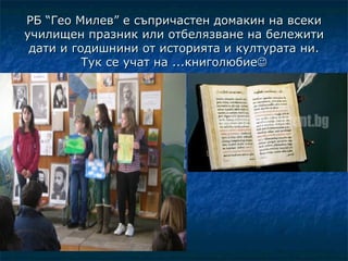 РБ “Гео Милев” е съпричастен домакин на всеки
училищен празник или отбелязване на бележити
 дати и годишнини от историята и културата ни.
          Тук се учат на ...книголюбие
 