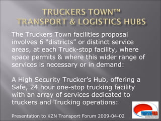 The Truckers Town facilities proposal involves 6 “districts” or distinct service areas, at each Truck-stop facility, where space permits & where this wider range of services is necessary or in demand: A High Security Trucker’s Hub, offering a Safe, 24 hour one-stop trucking facility with an array of services dedicated to truckers and Trucking operations: Presentation to KZN Transport Forum 2009-04-02 