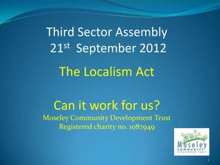 Third Sector Assembly
 21st September 2012
    The Localism Act

  Can it work for us?
Moseley Community Development Trust
    Registered charity no. 1087949



                                      1
 
