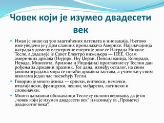 Човек који је изумео двадесети
век
 Имао је више од 700 заштићених патената и иновација. Његово
име уведено је у Дом славних проналазача Америке. Најзначајнија
награда у домену електричне енергије зове се Награда Николе
Тесле, а додељује је Савет Електро инжењера — IEEE. Осам
америчких држава (Њујорк, Њу Џерзи, Пенсилванија, Колорадо,
Невада, Минесота, Аризона и Индијана) прогласиле су Теслин дан
рођења за државни празник. Тог дана, између осталог, на свим
јавним зградама мора се истаћи државна застава, а учитељи у свим
школама један час посвећују Тесли.
 Говорио је много језика — српски, енглески, немачки,
италијански, француски, чешки, мађарски, латински и
словеначки.
 Многи данашњи обожаваоци Тесле су склони веровању да је он
„човек који је изумео двадесети век“ и називају га „Прометеј
двадесетог века“.
 