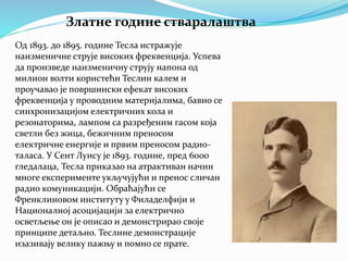 Златне године стваралаштва
Од 1893. до 1895. године Тесла истражује
наизменичне струје високих фреквенција. Успева
да произведе наизменичну струју напона од
милион волти користећи Теслин калем и
проучавао је површински ефекат високих
фреквенција у проводним материјалима, бавио се
синхронизацијом електричних кола и
резонаторима, лампом са разређеним гасом која
светли без жица, бежичним преносом
електричне енергије и првим преносом радио-
таласа. У Сент Луису је 1893. године, пред 6000
гледалаца, Тесла приказао на атрактиван начин
многе експерименте укључујући и пренос сличан
радио комуникацији. Обраћајући се
Френклиновом институту у Филаделфији и
Националној асоцијацији за електрично
осветљење он је описао и демонстрирао своје
принципе детаљно. Теслине демонстрације
изазивају велику пажњу и помно се прате.
 