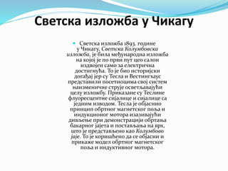 Светска изложба у Чикагу
 Светска изложба 1893. године
у Чикагу, Светска Колумбовска
изложба, је била међународна изложба
на којој је по први пут цео салон
издвојен само за електрична
достигнућа. То је био историјски
догађај јер су Тесла и Вестингхаус
представили посетиоцима свој систем
наизменичне струје осветљавајући
целу изложбу. Приказане су Теслине
флуоресцентне сијалице и сијалице са
једним изводом. Тесла је објаснио
принцип обртног магнетског поља и
индукционог мотора изазивајући
дивљење при демонстрацији обртања
бакарног јајета и постављања на врх,
што је представљено као Колумбово
јаје. То је коришћено да се објасни и
прикаже модел обртног магнетског
поља и индуктивног мотора.
 