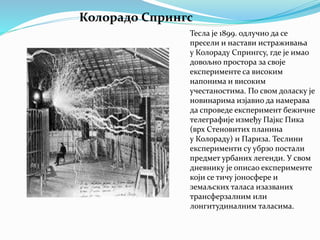 Колорадо Спрингс
Тесла је 1899. одлучио да се
пресели и настави истраживања
у Колораду Спрингсу, где је имао
довољно простора за своје
експерименте са високим
напонима и високим
учестаностима. По свом доласку је
новинарима изјавио да намерава
да спроведе експеримент бежичне
телеграфије између Пајкс Пика
(врх Стеновитих планина
у Колораду) и Париза. Теслини
експерименти су убрзо постали
предмет урбаних легенди. У свом
дневнику је описао експерименте
који се тичу јоносфере и
земаљских таласа изазваних
трансферзалним или
лонгитудиналним таласима.
 