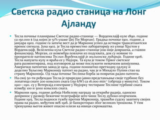Светска радио станица на Лонг
Ајланду
 Тесла почиње планирање Светске радио-станице — Ворденклајф куле 1890. године
са 150.000 $ (од којих је 51% улаже Џеј Пи Морган). Градња почиње 1901. године, а
јануара 1902. године га затиче вест да је Маркони успео да оствари трансатлантски
пренос сигнала. Јуна 1902. је Тесла преместио лабораторију из улице Хјустон у
Ворденклајф. Велелепна кула Светске радио-станице још није довршена, а главни
финансијер, Морган, се новембра повлачи из подухвата, док су новине то
пропратиле натписима Теслин Ворденклајф је милионска лудорија. Године 1906.
Тесла напушта кулу и враћа се у Њујорк. Та кула је током Првог светског
рата размонтирана, под изговором да може послужити немачким шпијунима.
Амерички патентни завод је 1904. године поништио претходну одлуку и
доделио Ђуљелму Марконију патент на радио, чак је и Михајло Пупин стао на
страну Марконија. Од тада почиње Теслина борба за повратак радио патента.
 На свој 50-ти рођендан Тесла је приредио јавно представљање своје турбине без
лопатица снаге 200 коњских снага (150 kW) са 16.000 min-1 (обртаја у минути). Током
1910—1911. су у Вотерсајд електране у Њујорку тестиране Теслине турбине снага
између 100 и 5000 коњских снага.
 Маркони 1909. године добија Нобелову награду за откриће радија, односно
допринос у развоју бежичне телеграфије што чини Теслу дубоко огорченим.
Године 1915. Тесла подноси тужбу против Марконија, тражећи судску заштиту својих
права на радио, међутим већ 1916. је банкротирао због великих трошкова. У тим
тренуцима његов живот опасно клизи ка ивици сиромаштва.
 