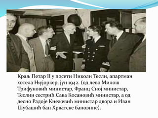Краљ Петар II у посети Николи Тесли, апартман
хотела Њујоркер, јун 1942. (од лево Милош
Трифуновић министар, Франц Сној министар,
Теслин сестрић Сава Косановић министар, а од
десно Радоје Кнежевић министар двора и Иван
Шубашић бан Хрватске бановине).
 
