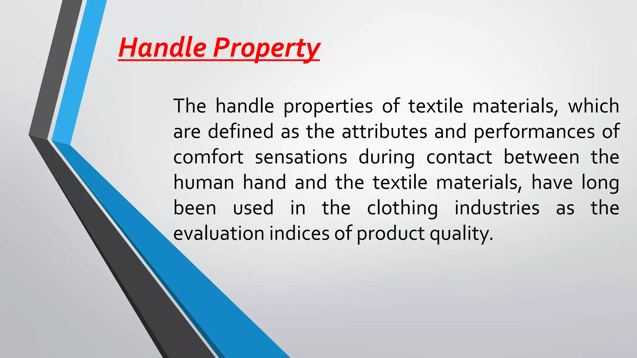 Handle Property
The handle properties of textile materials, which
are defined as the attributes and performances of
comfort sensations during contact between the
human hand and the textile materials, have long
been used in the clothing industries as the
evaluation indices of product quality.
 