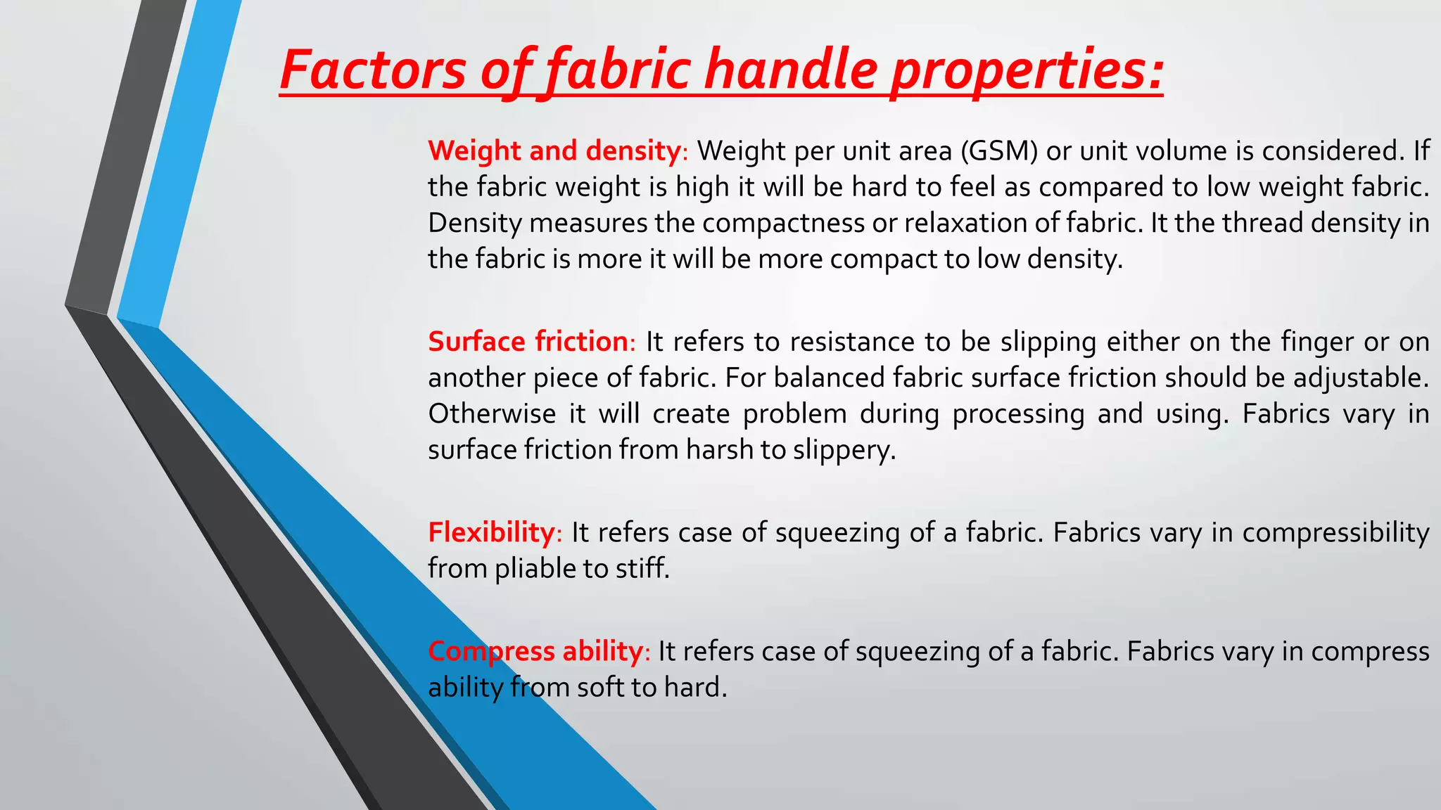Factors of fabric handle properties:
Weight and density: Weight per unit area (GSM) or unit volume is considered. If
the fabric weight is high it will be hard to feel as compared to low weight fabric.
Density measures the compactness or relaxation of fabric. It the thread density in
the fabric is more it will be more compact to low density.
Surface friction: It refers to resistance to be slipping either on the finger or on
another piece of fabric. For balanced fabric surface friction should be adjustable.
Otherwise it will create problem during processing and using. Fabrics vary in
surface friction from harsh to slippery.
Flexibility: It refers case of squeezing of a fabric. Fabrics vary in compressibility
from pliable to stiff.
Compress ability: It refers case of squeezing of a fabric. Fabrics vary in compress
ability from soft to hard.
 