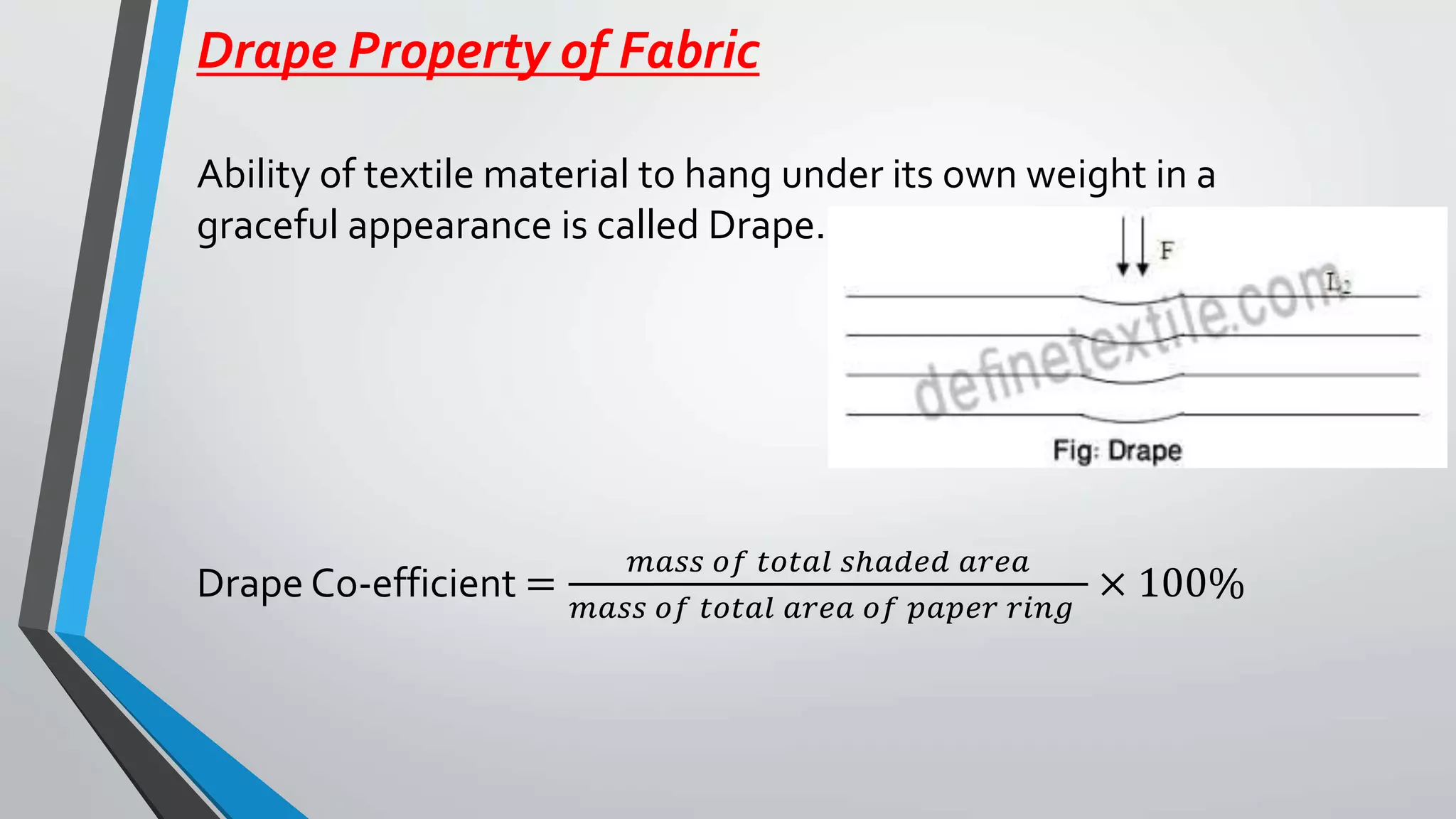 Drape Property of Fabric
Ability of textile material to hang under its own weight in a
graceful appearance is called Drape.
Drape Co-efficient =
𝑚𝑎𝑠𝑠 𝑜𝑓 𝑡𝑜𝑡𝑎𝑙 𝑠ℎ𝑎𝑑𝑒𝑑 𝑎𝑟𝑒𝑎
𝑚𝑎𝑠𝑠 𝑜𝑓 𝑡𝑜𝑡𝑎𝑙 𝑎𝑟𝑒𝑎 𝑜𝑓 𝑝𝑎𝑝𝑒𝑟 𝑟𝑖𝑛𝑔
× 100%
 