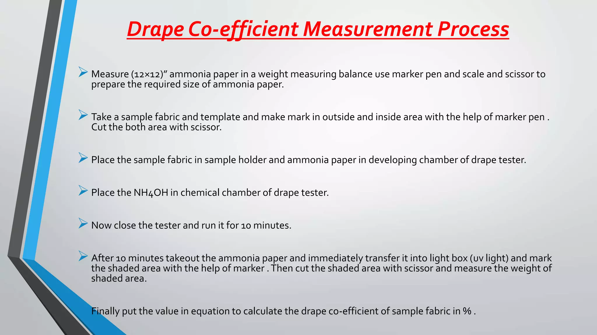 Drape Co-efficient Measurement Process
Measure (12×12)” ammonia paper in a weight measuring balance use marker pen and scale and scissor to
prepare the required size of ammonia paper.
Take a sample fabric and template and make mark in outside and inside area with the help of marker pen .
Cut the both area with scissor.
Place the sample fabric in sample holder and ammonia paper in developing chamber of drape tester.
Place the NH4OH in chemical chamber of drape tester.
Now close the tester and run it for 10 minutes.
After 10 minutes takeout the ammonia paper and immediately transfer it into light box (uv light) and mark
the shaded area with the help of marker .Then cut the shaded area with scissor and measure the weight of
shaded area.
Finally put the value in equation to calculate the drape co-efficient of sample fabric in % .
 