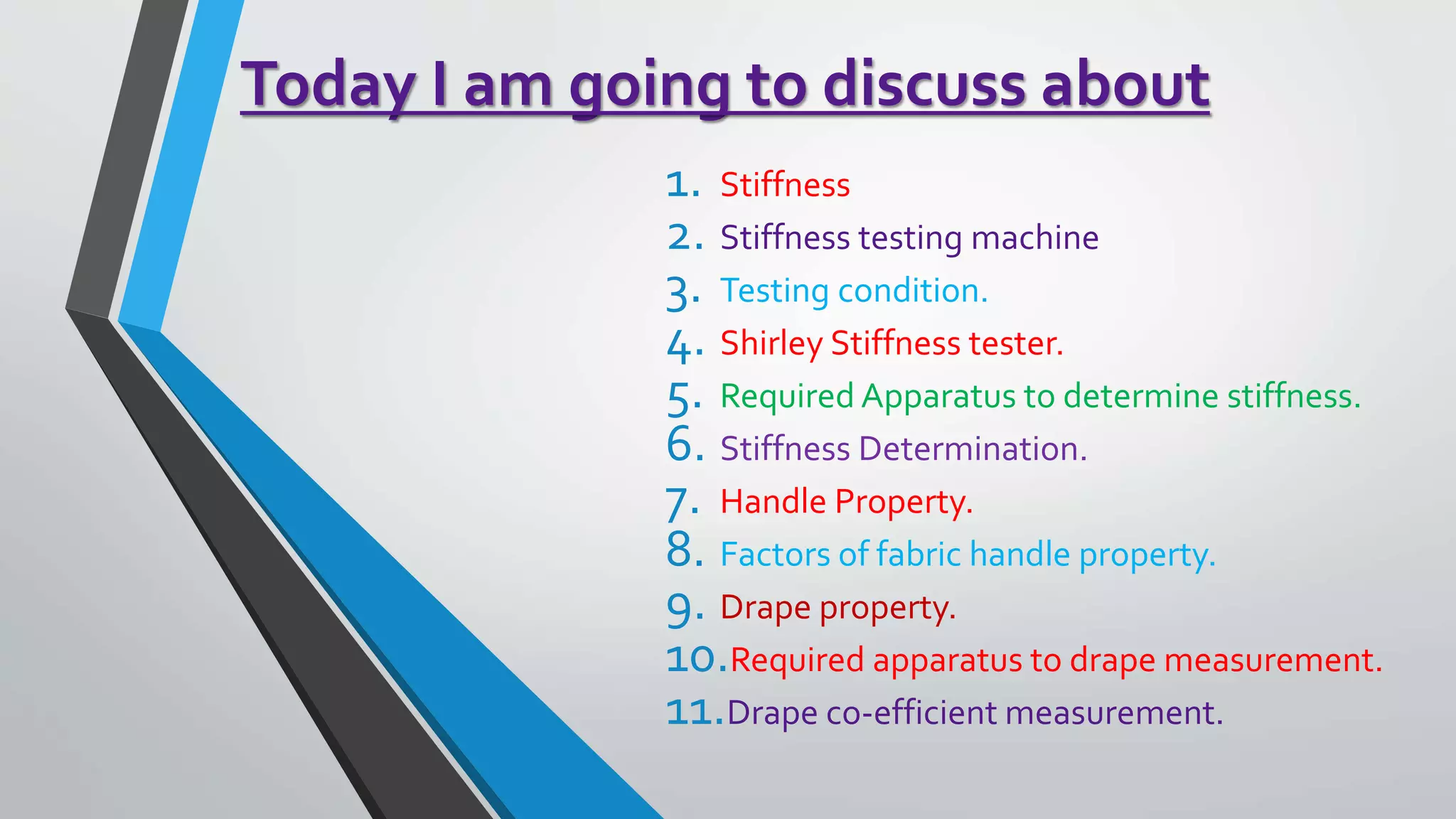 Today I am going to discuss about
1. Stiffness
2. Stiffness testing machine
3. Testing condition.
4. Shirley Stiffness tester.
5. Required Apparatus to determine stiffness.
6. Stiffness Determination.
7. Handle Property.
8. Factors of fabric handle property.
9. Drape property.
10.Required apparatus to drape measurement.
11.Drape co-efficient measurement.
 