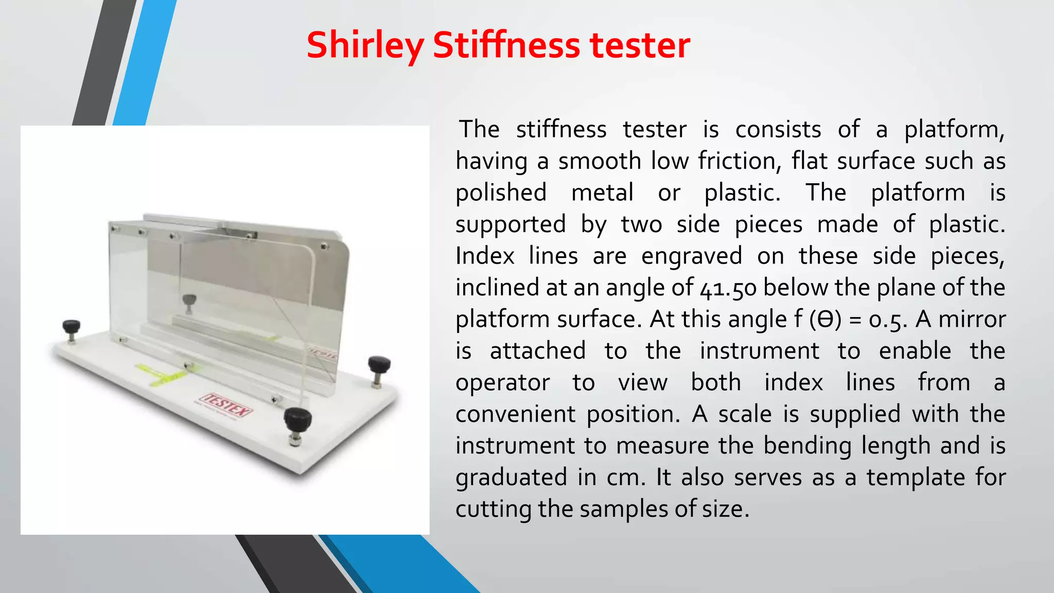 Shirley Stiffness tester
The stiffness tester is consists of a platform,
having a smooth low friction, flat surface such as
polished metal or plastic. The platform is
supported by two side pieces made of plastic.
Index lines are engraved on these side pieces,
inclined at an angle of 41.50 below the plane of the
platform surface. At this angle f (ϴ) = 0.5. A mirror
is attached to the instrument to enable the
operator to view both index lines from a
convenient position. A scale is supplied with the
instrument to measure the bending length and is
graduated in cm. It also serves as a template for
cutting the samples of size.
 