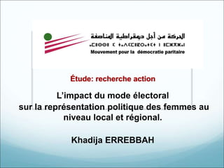 Étude: recherche action 
L’impact du mode électoral 
sur la représentation politique des femmes au 
niveau local et régional. 
Khadija ERREBBAH 
 