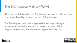 The Brightspace Matrix – Why?
After successful transition to Brightspace, we aim to help increase
educational quality through the use of Brightspace.
The Matrix gives concrete shape to this aim in providing an
instrument that helps teachers to make the most of their
Brightspace course, thereby enhancing student learning.