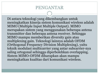 PENGANTAR
Di antara teknologi yang dikembangkan untuk
meningkatkan kinerja sistem komunikasi wireless adalah
MIMO (Multiple Input Multiple Output). MIMO
merupakan sistem yang menggunakan beberapa antena
transmitter dan beberapa antena receiver. Sehingga
MIMO mampu memberikan diversity gain atau
multiplexing gain. Teknologi lainnya adalah OFDM
(Orthogonal Frequency Division Multiplexing), yaitu
teknik modulasi multicarrier yang antar subcarrier-nya
saling ortogonal sehingga diperbolehkan overlapping.
Sistem MIMO-OFDM diharapkan akan mampu
meningkatkan kualitas dari komunikasi wireless.
 