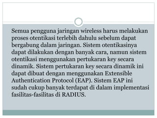 Semua pengguna jaringan wireless harus melakukan
proses otentikasi terlebih dahulu sebelum dapat
bergabung dalam jaringan. Sistem otentikasinya
dapat dilakukan dengan banyak cara, namun sistem
otentikasi menggunakan pertukaran key secara
dinamik. Sistem pertukaran key secara dinamik ini
dapat dibuat dengan menggunakan Extensible
Authentication Protocol (EAP). Sistem EAP ini
sudah cukup banyak terdapat di dalam implementasi
fasilitas-fasilitas di RADIUS.
 