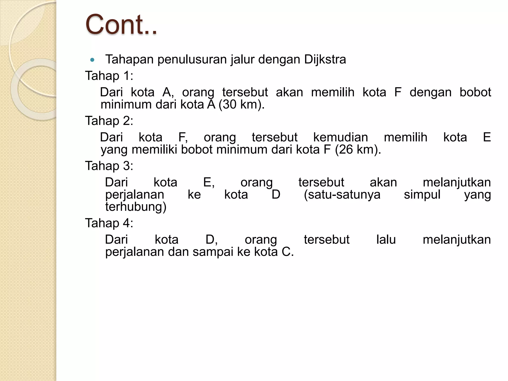Cont..
 Tahapan penulusuran jalur dengan Dijkstra
Tahap 1:
Dari kota A, orang tersebut akan memilih kota F dengan bobot
minimum dari kota A (30 km).
Tahap 2:
Dari kota F, orang tersebut kemudian memilih kota E
yang memiliki bobot minimum dari kota F (26 km).
Tahap 3:
Dari kota E, orang tersebut akan melanjutkan
perjalanan ke kota D (satu-satunya simpul yang
terhubung)
Tahap 4:
Dari kota D, orang tersebut lalu melanjutkan
perjalanan dan sampai ke kota C.
 