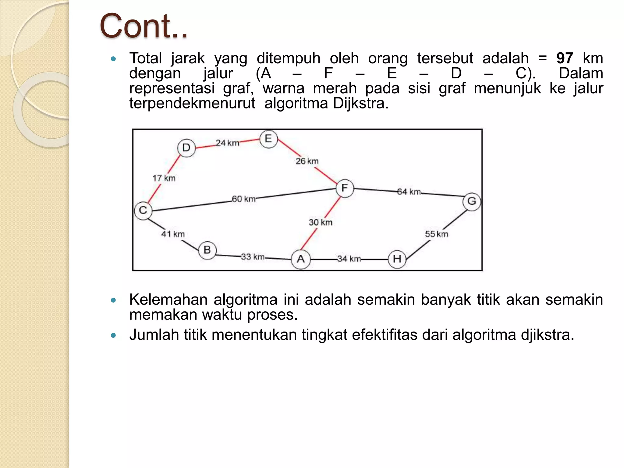 Cont..
 Total jarak yang ditempuh oleh orang tersebut adalah = 97 km
dengan jalur (A – F – E – D – C). Dalam
representasi graf, warna merah pada sisi graf menunjuk ke jalur
terpendekmenurut algoritma Dijkstra.
 Kelemahan algoritma ini adalah semakin banyak titik akan semakin
memakan waktu proses.
 Jumlah titik menentukan tingkat efektifitas dari algoritma djikstra.
 