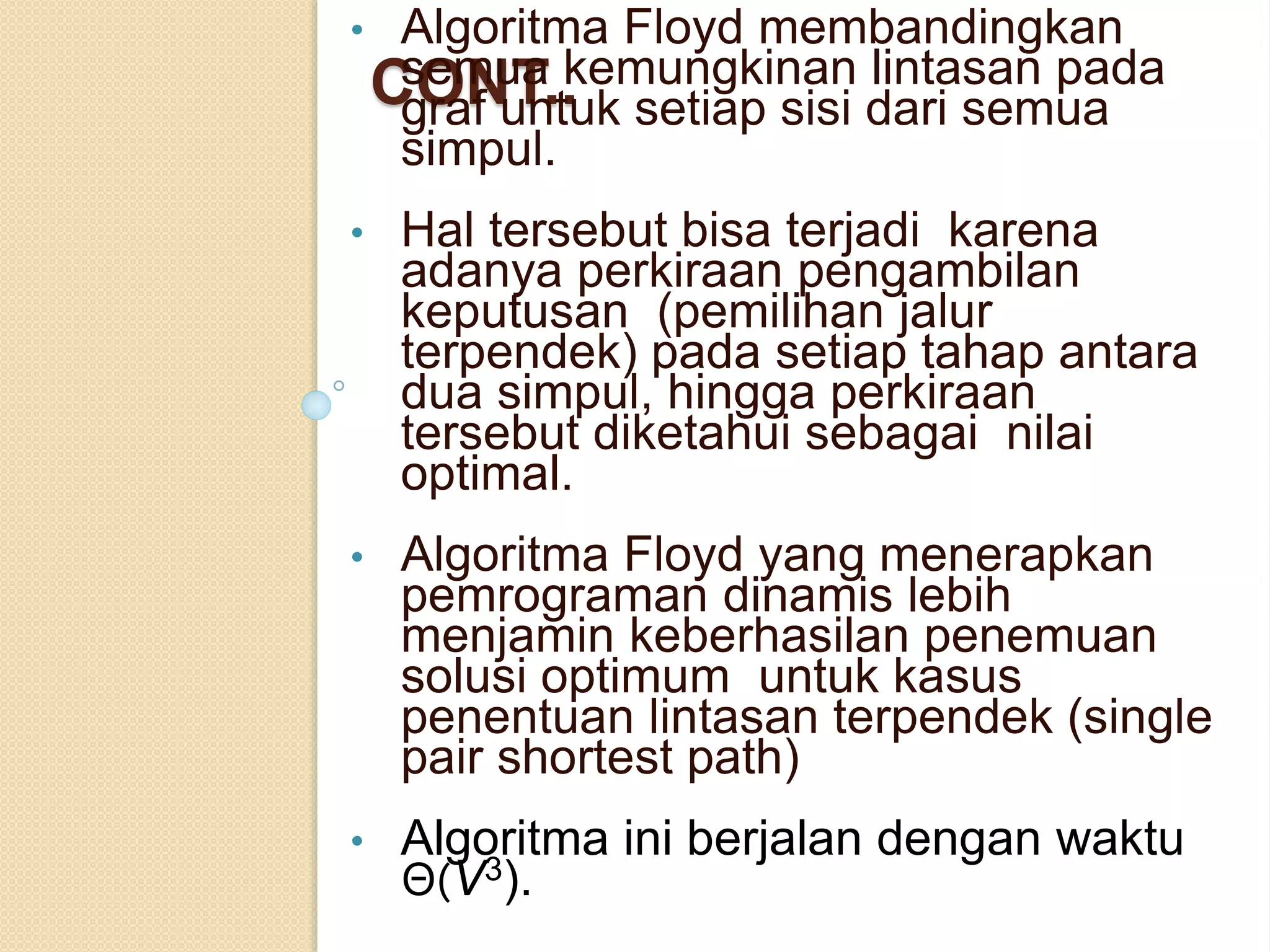 CONT..
• Algoritma Floyd membandingkan
semua kemungkinan lintasan pada
graf untuk setiap sisi dari semua
simpul.
• Hal tersebut bisa terjadi karena
adanya perkiraan pengambilan
keputusan (pemilihan jalur
terpendek) pada setiap tahap antara
dua simpul, hingga perkiraan
tersebut diketahui sebagai nilai
optimal.
• Algoritma Floyd yang menerapkan
pemrograman dinamis lebih
menjamin keberhasilan penemuan
solusi optimum untuk kasus
penentuan lintasan terpendek (single
pair shortest path)
• Algoritma ini berjalan dengan waktu
Θ(V3).
 