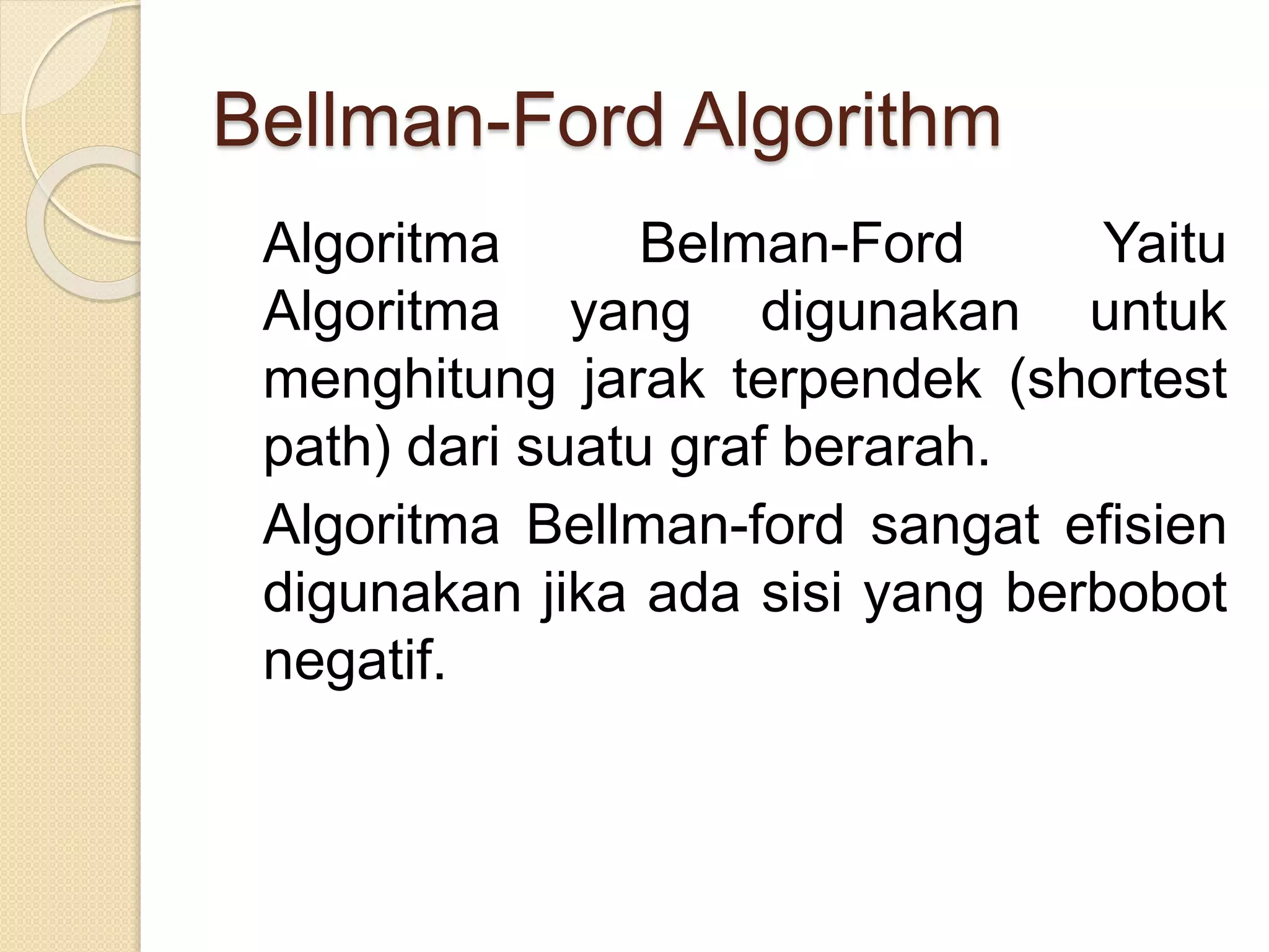 Bellman-Ford Algorithm
Algoritma Belman-Ford Yaitu
Algoritma yang digunakan untuk
menghitung jarak terpendek (shortest
path) dari suatu graf berarah.
Algoritma Bellman-ford sangat efisien
digunakan jika ada sisi yang berbobot
negatif.
 
