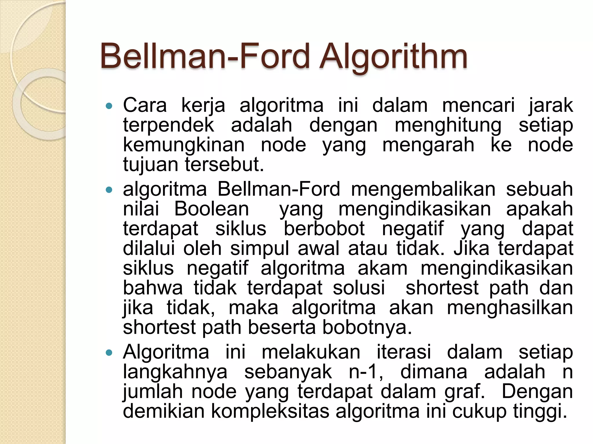 Bellman-Ford Algorithm
 Cara kerja algoritma ini dalam mencari jarak
terpendek adalah dengan menghitung setiap
kemungkinan node yang mengarah ke node
tujuan tersebut.
 algoritma Bellman-Ford mengembalikan sebuah
nilai Boolean yang mengindikasikan apakah
terdapat siklus berbobot negatif yang dapat
dilalui oleh simpul awal atau tidak. Jika terdapat
siklus negatif algoritma akam mengindikasikan
bahwa tidak terdapat solusi shortest path dan
jika tidak, maka algoritma akan menghasilkan
shortest path beserta bobotnya.
 Algoritma ini melakukan iterasi dalam setiap
langkahnya sebanyak n-1, dimana adalah n
jumlah node yang terdapat dalam graf. Dengan
demikian kompleksitas algoritma ini cukup tinggi.
 