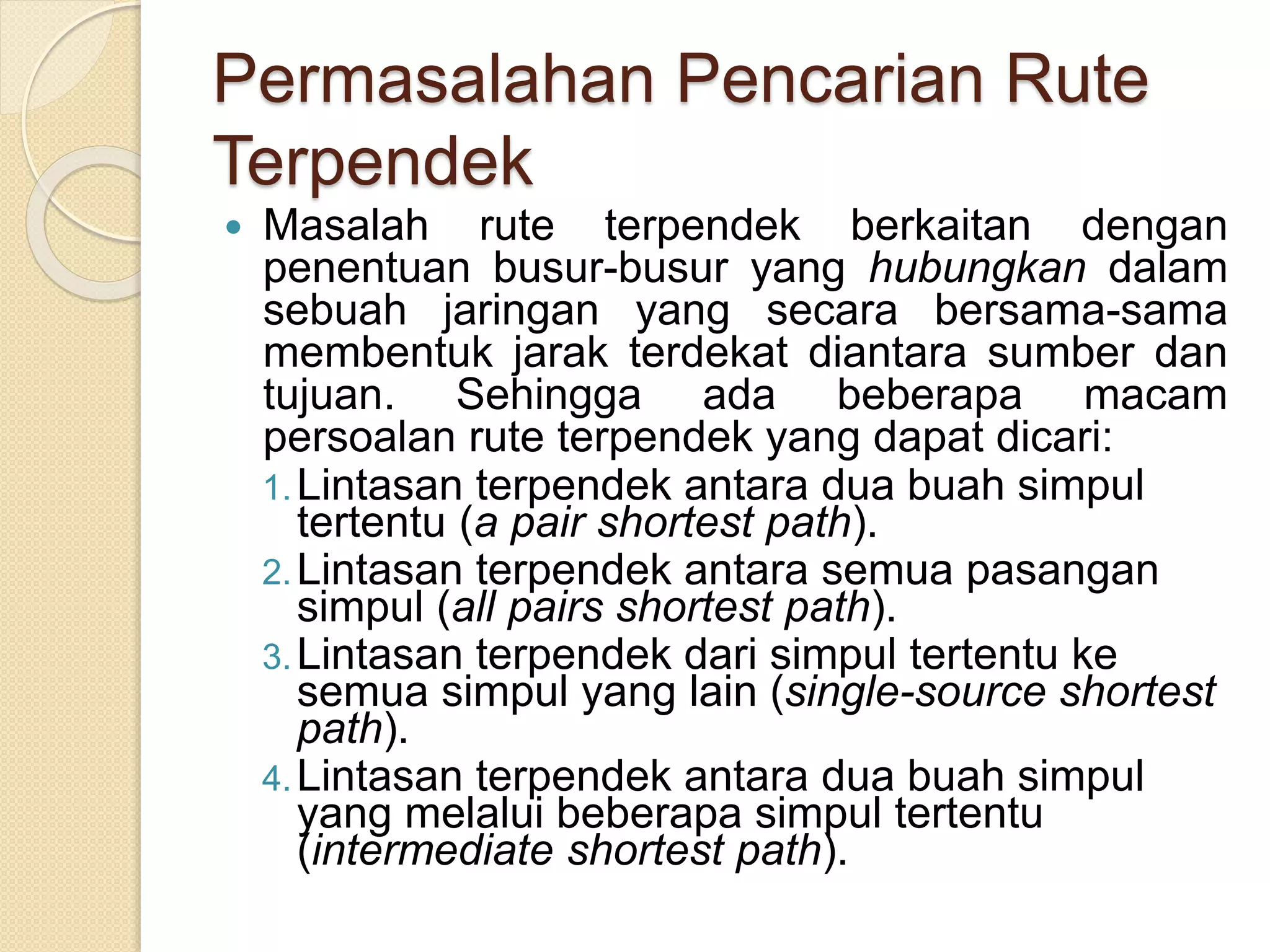 Permasalahan Pencarian Rute
Terpendek
 Masalah rute terpendek berkaitan dengan
penentuan busur-busur yang hubungkan dalam
sebuah jaringan yang secara bersama-sama
membentuk jarak terdekat diantara sumber dan
tujuan. Sehingga ada beberapa macam
persoalan rute terpendek yang dapat dicari:
1.Lintasan terpendek antara dua buah simpul
tertentu (a pair shortest path).
2.Lintasan terpendek antara semua pasangan
simpul (all pairs shortest path).
3.Lintasan terpendek dari simpul tertentu ke
semua simpul yang lain (single-source shortest
path).
4.Lintasan terpendek antara dua buah simpul
yang melalui beberapa simpul tertentu
(intermediate shortest path).
 