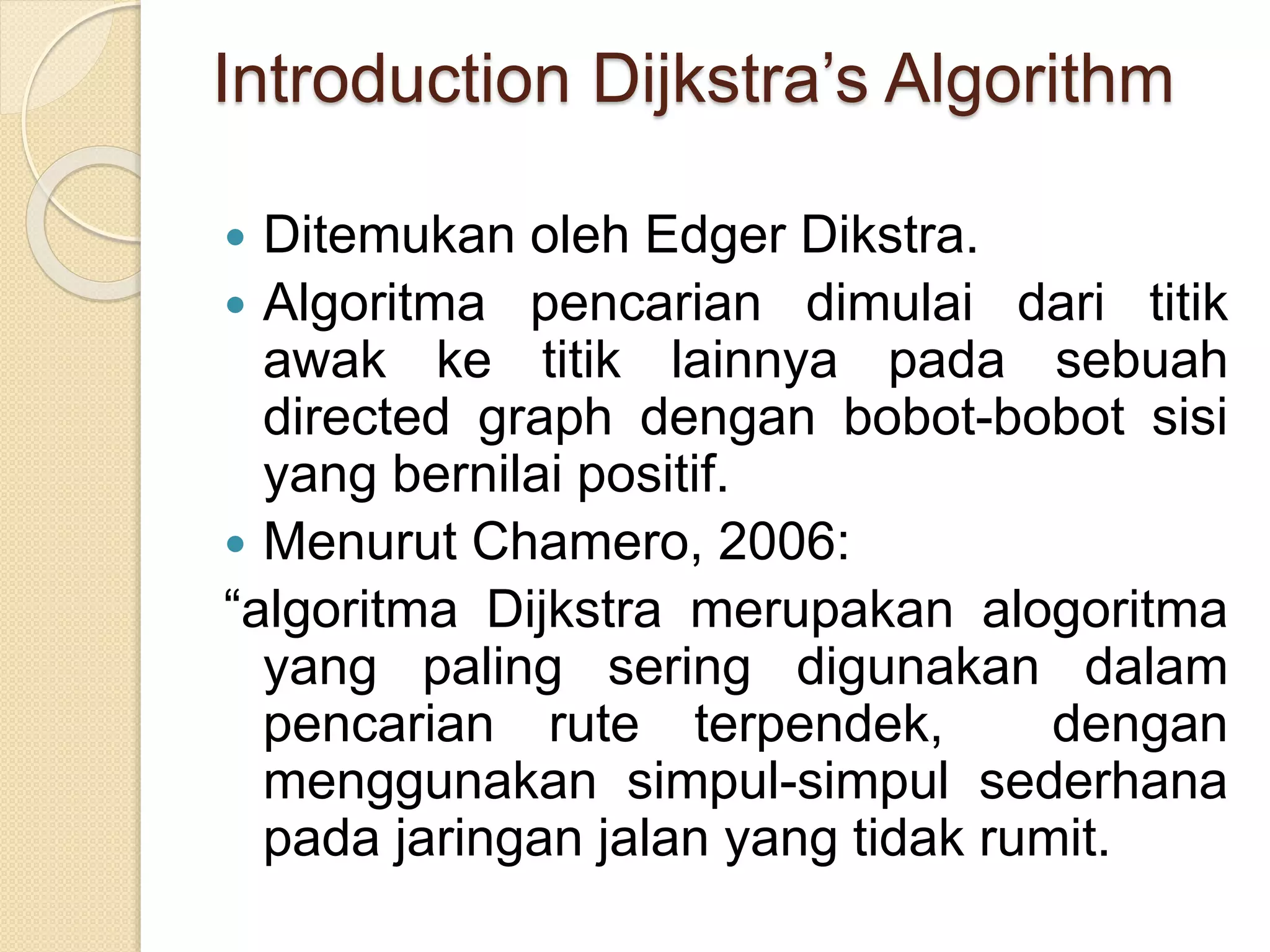 Introduction Dijkstra’s Algorithm
 Ditemukan oleh Edger Dikstra.
 Algoritma pencarian dimulai dari titik
awak ke titik lainnya pada sebuah
directed graph dengan bobot-bobot sisi
yang bernilai positif.
 Menurut Chamero, 2006:
“algoritma Dijkstra merupakan alogoritma
yang paling sering digunakan dalam
pencarian rute terpendek, dengan
menggunakan simpul-simpul sederhana
pada jaringan jalan yang tidak rumit.
 