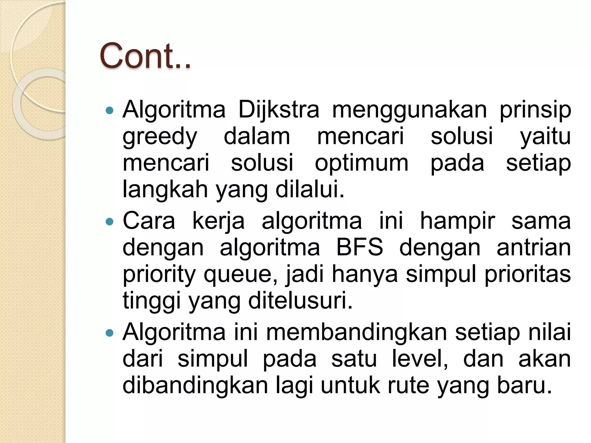 Cont..
 Algoritma Dijkstra menggunakan prinsip
greedy dalam mencari solusi yaitu
mencari solusi optimum pada setiap
langkah yang dilalui.
 Cara kerja algoritma ini hampir sama
dengan algoritma BFS dengan antrian
priority queue, jadi hanya simpul prioritas
tinggi yang ditelusuri.
 Algoritma ini membandingkan setiap nilai
dari simpul pada satu level, dan akan
dibandingkan lagi untuk rute yang baru.
 