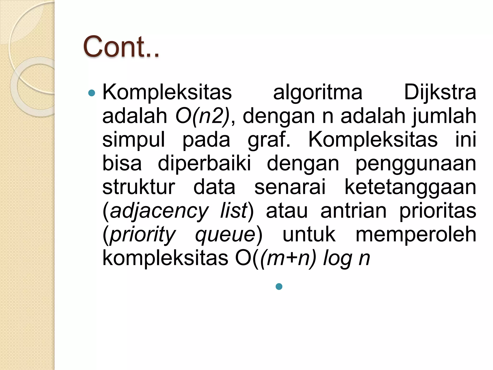 Cont..
 Kompleksitas algoritma Dijkstra
adalah O(n2), dengan n adalah jumlah
simpul pada graf. Kompleksitas ini
bisa diperbaiki dengan penggunaan
struktur data senarai ketetanggaan
(adjacency list) atau antrian prioritas
(priority queue) untuk memperoleh
kompleksitas O((m+n) log n

 