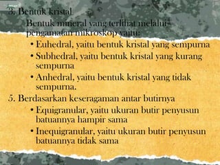 3. Bentuk kristal
    Bentuk mineral yang terlihat melalui
    pengamatan mikroskop yaitu:
     • Euhedral, yaitu bentuk kristal yang sempurna
     • Subhedral, yaitu bentuk kristal yang kurang
       sempurna
     • Anhedral, yaitu bentuk kristal yang tidak
       sempurna.
5. Berdasarkan keseragaman antar butirnya
     • Equigranular, yaitu ukuran butir penyusun
       batuannya hampir sama
     • Inequigranular, yaitu ukuran butir penyusun
       batuannya tidak sama
 