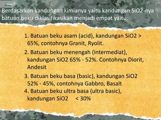 Berdasarkan kandungan kimianya yaitu kandungan SiO2-nya
batuan beku diklasifikasikan menjadi empat yaitu:

        1. Batuan beku asam (acid), kandungan SiO2 >
         65%, contohnya Granit, Ryolit.
        2. Batuan beku menengah (intermediat),
         kandungan SiO2 65% - 52%. Contohnya Diorit,
         Andesit
        3. Batuan beku basa (basic), kandungan SiO2
         52% - 45%, contohnya Gabbro, Basalt
        4. Batuan beku ultra basa (ultra basic),
         kandungan SiO2 < 30%
 