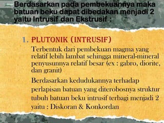Berdasarkan pada pembekuannya maka
batuan beku dapat dibedakan menjadi 2
yaitu Intrusif dan Ekstrusif :

  1. Plutonik (intrusif)
    Terbentuk dari pembekuan magma yang
    relatif lebih lambat sehingga mineral-mineral
    penyusunnya relatif besar (ex : gabro, diorite,
    dan granit)
    Berdasarkan kedudukannya terhadap
    perlapisan batuan yang diterobosnya struktur
    tubuh batuan beku intrusif terbagi menjadi 2
    yaitu : Diskoran & Konkordan
 