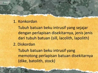 1. Konkordan
   Tubuh batuan beku intrusif yang sejajar
   dengan perlapisan disekitarnya, jenis jenis
   dari tubuh batuan (sill, lacolith, lapolith)
2. Diskordan
   Tubuh batuan beku intrusif yang
   memotong perlapisan batuan disekitarnya
   (dike, batolith, stock)
 