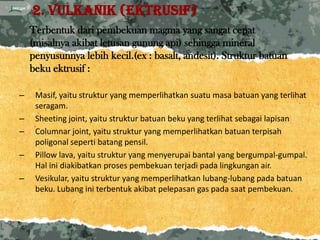 2. Vulkanik (ektrusif)
    Terbentuk dari pembekuan magma yang sangat cepat
    (misalnya akibat letusan gunung api) sehingga mineral
    penyusunnya lebih kecil.(ex : basalt, andesit). Struktur batuan
    beku ektrusif :

–    Masif, yaitu struktur yang memperlihatkan suatu masa batuan yang terlihat
     seragam.
–    Sheeting joint, yaitu struktur batuan beku yang terlihat sebagai lapisan
–    Columnar joint, yaitu struktur yang memperlihatkan batuan terpisah
     poligonal seperti batang pensil.
–    Pillow lava, yaitu struktur yang menyerupai bantal yang bergumpal-gumpal.
     Hal ini diakibatkan proses pembekuan terjadi pada lingkungan air.
–    Vesikular, yaitu struktur yang memperlihatkan lubang-lubang pada batuan
     beku. Lubang ini terbentuk akibat pelepasan gas pada saat pembekuan.
 
