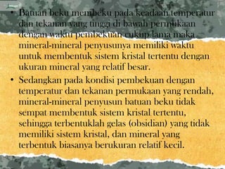 • Batuan beku membeku pada keadaan temperatur
  dan tekanan yang tinggi di bawah permukaan
  dengan waktu pembekuan cukup lama maka
  mineral-mineral penyusunya memiliki waktu
  untuk membentuk sistem kristal tertentu dengan
  ukuran mineral yang relatif besar.
• Sedangkan pada kondisi pembekuan dengan
  temperatur dan tekanan permukaan yang rendah,
  mineral-mineral penyusun batuan beku tidak
  sempat membentuk sistem kristal tertentu,
  sehingga terbentuklah gelas (obsidian) yang tidak
  memiliki sistem kristal, dan mineral yang
  terbentuk biasanya berukuran relatif kecil.
 