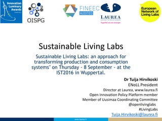 www.laurea.fi
Sustainable Living Labs: an approach for
transforming production and consumption
systems" on Thursday - 8 September - at the
IST2016 in Wuppertal.
Sustainable Living Labs
Dr Tuija Hirvikoski
ENoLL President
Director at Laurea, www.laurea.fi
Open Innovation Policy Platform member
Member of Uusimaa Coordinating Committee
@openlivinglabs
#LivingLabs
Tuija.Hirvikoski@laurea.fi
 