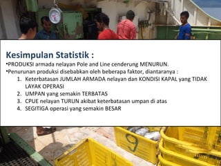 Kesimpulan Statistik :
•PRODUKSI armada nelayan Pole and Line cenderung MENURUN.
•Penurunan produksi disebabkan oleh beberapa faktor, diantaranya :
1. Keterbatasan JUMLAH ARMADA nelayan dan KONDISI KAPAL yang TIDAK
LAYAK OPERASI
2. UMPAN yang semakin TERBATAS
3. CPUE nelayan TURUN akibat keterbatasan umpan di atas
4. SEGITIGA operasi yang semakin BESAR
 