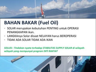 BAHAN BAKAR (Fuel Oil)
- SOLAR merupakan kebutuhan PENTING untuk OPERASI
PENANGKAPAN ikan.
- LANGKAnya Solar disaat NELAYAN harus BEROPERASI
- TIDAK ADA SOLAR TIDAK ADA IKAN
SOLUSI : Tindakan nyata terhadap STABILITAS SUPPLY SOLAR di wilayah-
wilayah yang mempunyai program INTI RAKYAT
 