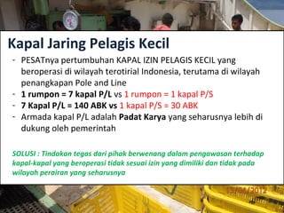 Kapal Jaring Pelagis Kecil
- PESATnya pertumbuhan KAPAL IZIN PELAGIS KECIL yang
beroperasi di wilayah terotirial Indonesia, terutama di wilayah
penangkapan Pole and Line
- 1 rumpon = 7 kapal P/L vs 1 rumpon = 1 kapal P/S
- 7 Kapal P/L = 140 ABK vs 1 kapal P/S = 30 ABK
- Armada kapal P/L adalah Padat Karya yang seharusnya lebih di
dukung oleh pemerintah
SOLUSI : Tindakan tegas dari pihak berwenang dalam pengawasan terhadap
kapal-kapal yang beroperasi tidak sesuai izin yang dimiliki dan tidak pada
wilayah perairan yang seharusnya
 
